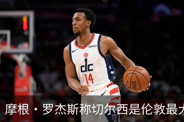 摩根·罗杰斯称切尔西是伦敦最大俱乐部，奖杯对比显示两队难分高下