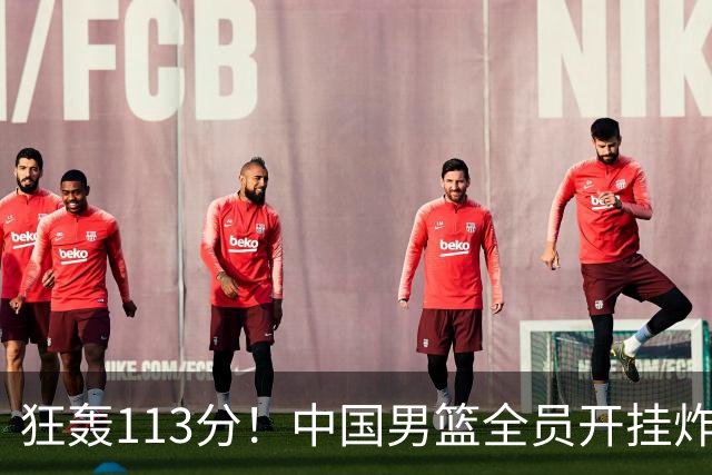 狂轰113分！中国男篮全员开挂炸场，郭士强出手剔除“大宝贝”？