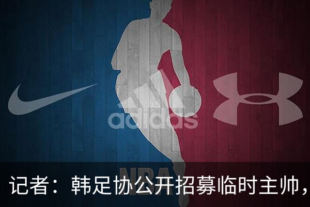 记者：韩足协公开招募临时主帅，任期至11月